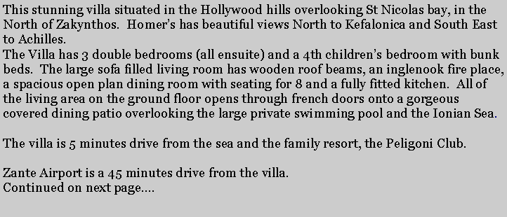 Text Box: This stunning villa situated in the Hollywood hills overlooking St Nicolas bay, in the North of Zakynthos.  Homers has beautiful views North to Kefalonica and South East to Achilles.The Villa has 3 double bedrooms (all ensuite) and a 4th childrens bedroom with bunk beds.  The large sofa filled living room has wooden roof beams, an inglenook fire place, a spacious open plan dining room with seating for 8 and a fully fitted kitchen.  All of the living area on the ground floor opens through french doors onto a gorgeous covered dining patio overlooking the large private swimming pool and the Ionian Sea.   The villa is 5 minutes drive from the sea and the family resort, the Peligoni Club.Zante Airport is a 45 minutes drive from the villa.Continued on next page.